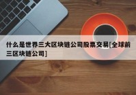 什么是世界三大区块链公司股票交易[全球前三区块链公司]